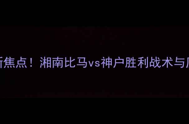 图片 中日足球对抗新焦点！湘南比马vs神户胜利战术与历史交锋全回顾