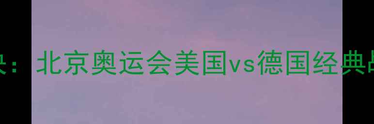 图片 中美德足球巅峰对决：北京奥运会美国vs德国经典战役战术与历史回顾