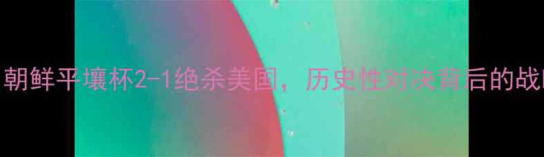 图片 中美足球对抗赛：朝鲜平壤杯2-1绝杀美国，历史性对决背后的战略博弈与足球外交