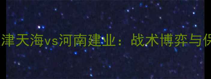 图片 中超争冠关键战前瞻天津天海vs河南建业：战术博弈与保级悬念下的六维深度1