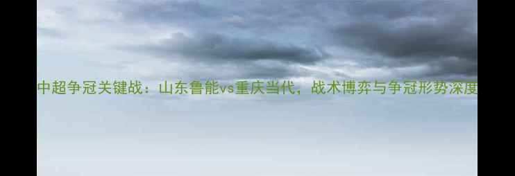 图片 中超争冠关键战：山东鲁能vs重庆当代，战术博弈与争冠形势深度