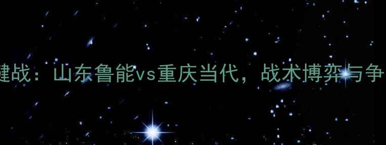 图片 中超争冠关键战：山东鲁能vs重庆当代，战术博弈与争冠形势深度1