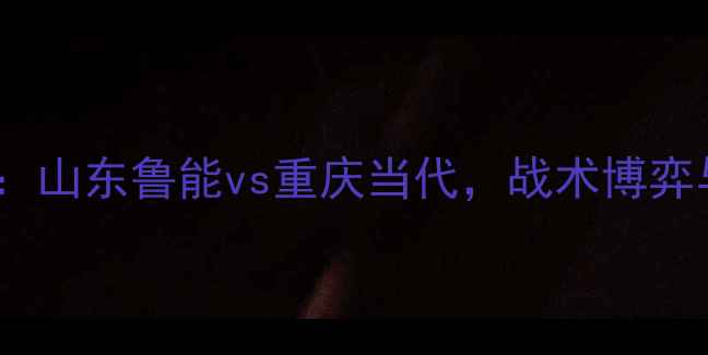图片 中超争冠关键战：山东鲁能vs重庆当代，战术博弈与争冠形势深度2