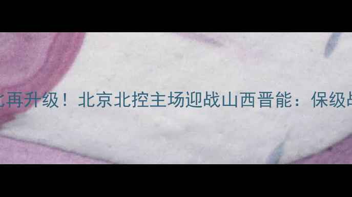 图片 中超京晋德比再升级！北京北控主场迎战山西晋能：保级战关键战役全
