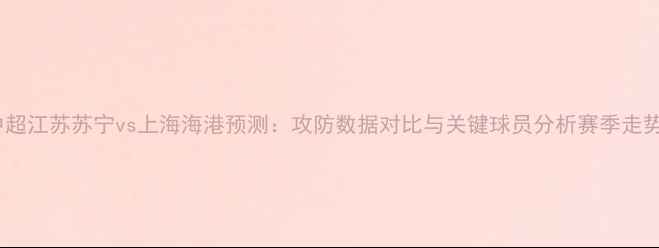 图片 中超江苏苏宁vs上海海港预测：攻防数据对比与关键球员分析赛季走势2