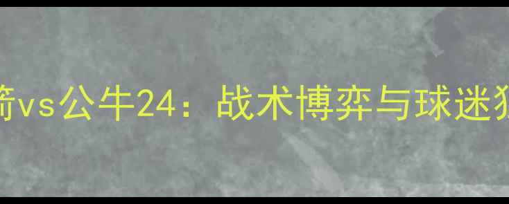 图片 中超焦点战火箭vs公牛24：战术博弈与球迷狂欢全记录🔥⚽