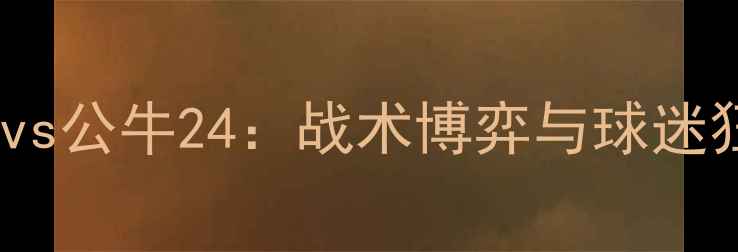 图片 中超焦点战火箭vs公牛24：战术博弈与球迷狂欢全记录🔥⚽1