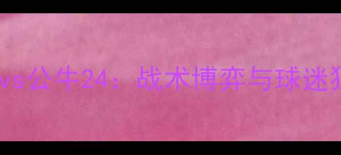 图片 中超焦点战火箭vs公牛24：战术博弈与球迷狂欢全记录🔥⚽2