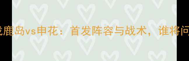 图片 中超焦点战鹿岛vs申花：首发阵容与战术，谁将问鼎争冠？2