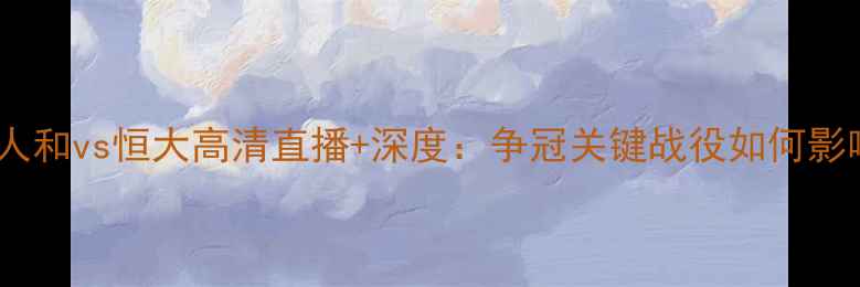 图片 中超焦点战！人和vs恒大高清直播+深度：争冠关键战役如何影响赛季走势？2