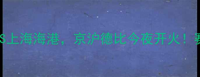 图片 中超焦点战！北京国安VS上海海港，京沪德比今夜开火！赛事前瞻+历史数据全🔥1