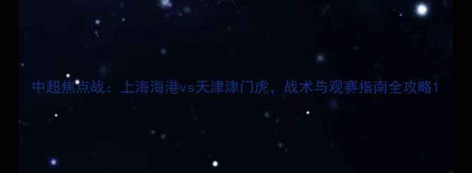图片 中超焦点战：上海海港vs天津津门虎，战术与观赛指南全攻略1