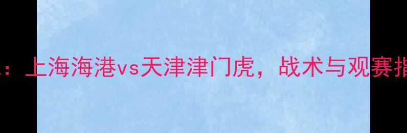 图片 中超焦点战：上海海港vs天津津门虎，战术与观赛指南全攻略2