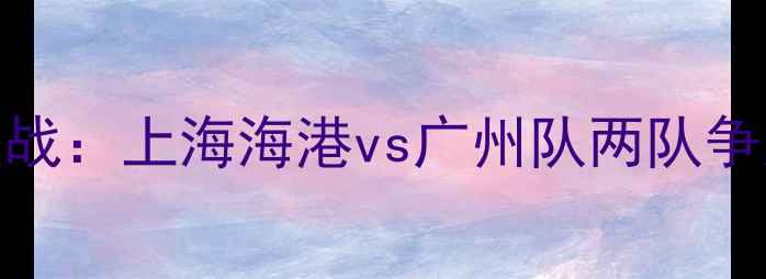 图片 中超焦点战：上海海港vs广州队两队争冠关键点