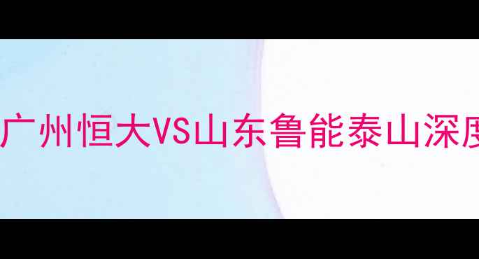 图片 中超焦点战：广州恒大VS山东鲁能泰山深度与赛事前瞻1