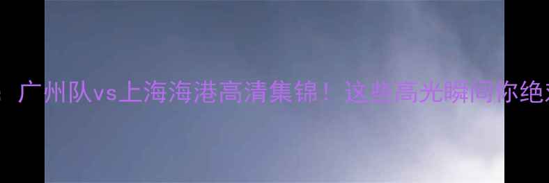 图片 中超焦点战：广州队vs上海海港高清集锦！这些高光瞬间你绝对没看过🔥1