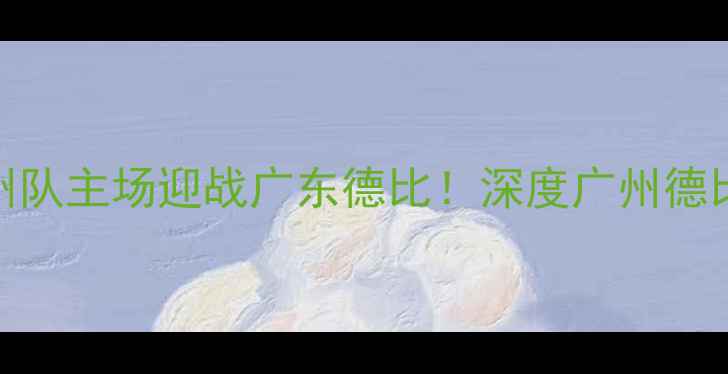 图片 中超焦点战：广州队主场迎战广东德比！深度广州德比历史与战术看点