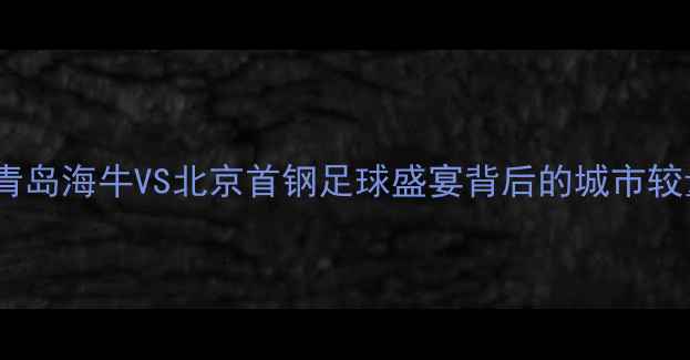 图片 中超焦点战：青岛海牛VS北京首钢足球盛宴背后的城市较量与历史恩怨1
