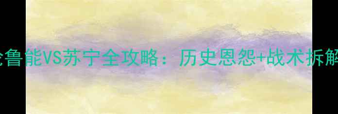 图片 中超第17轮鲁能VS苏宁全攻略：历史恩怨+战术拆解+观赛指南