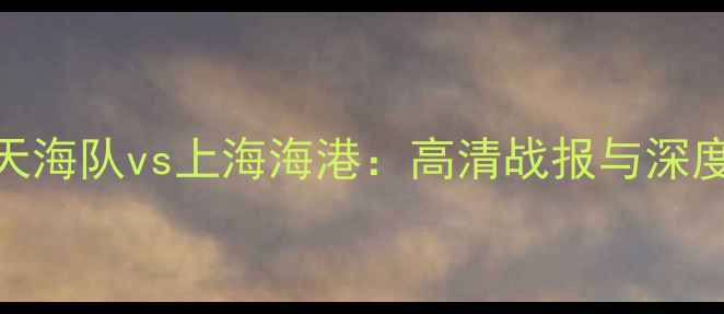 图片 中超联赛天津天海队vs上海海港：高清战报与深度赛季焦点对决