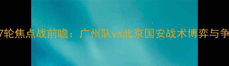 图片 中超联赛第27轮焦点战前瞻：广州队vs北京国安战术博弈与争冠悬念深度2