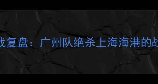 图片 中超联赛赛季关键战复盘：广州队绝杀上海海港的战术与比赛数据统计