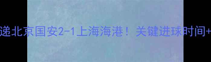 图片 中超赛事速递北京国安2-1上海海港！关键进球时间+赛后数据全