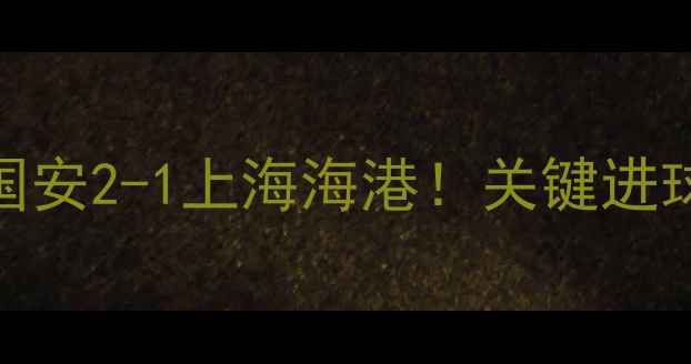图片 中超赛事速递北京国安2-1上海海港！关键进球时间+赛后数据全1