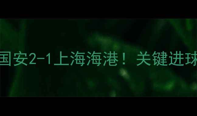 图片 中超赛事速递北京国安2-1上海海港！关键进球时间+赛后数据全2