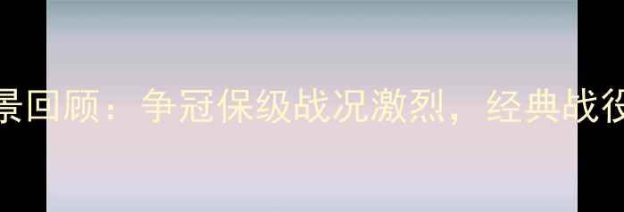 图片 中超赛季全景回顾：争冠保级战况激烈，经典战役与数据盘点