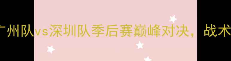 图片 中超赛季焦点战：广州队vs深圳队季后赛巅峰对决，战术博弈与历史恩怨全2