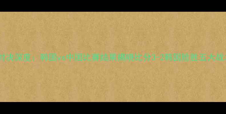 图片 中韩足球巅峰对决深度：韩国vs中国比赛结果揭晓比分3-2韩国险胜五大战术亮点全解读1