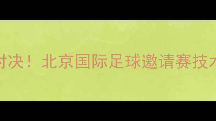 图片 中韩足球巅峰对决！北京国际足球邀请赛技术与赛事全记录