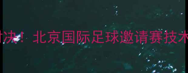 图片 中韩足球巅峰对决！北京国际足球邀请赛技术与赛事全记录2