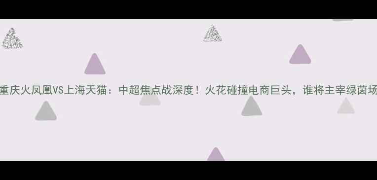 图片 主重庆火凤凰VS上海天猫：中超焦点战深度！火花碰撞电商巨头，谁将主宰绿茵场？