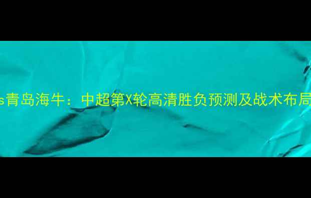 图片 丽江飞虎vs青岛海牛：中超第X轮高清胜负预测及战术布局深度解读1