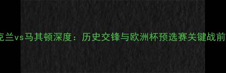 图片 乌克兰vs马其顿深度：历史交锋与欧洲杯预选赛关键战前瞻1
