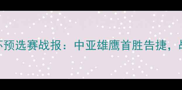 图片 乌兹别克亚运男足亚洲杯预选赛战报：中亚雄鹰首胜告捷，战术亮点与未来展望深度
