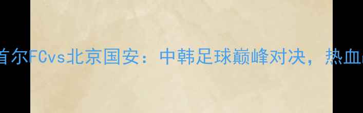 图片 亚冠14决赛首尔FCvs北京国安：中韩足球巅峰对决，热血战火重燃！2
