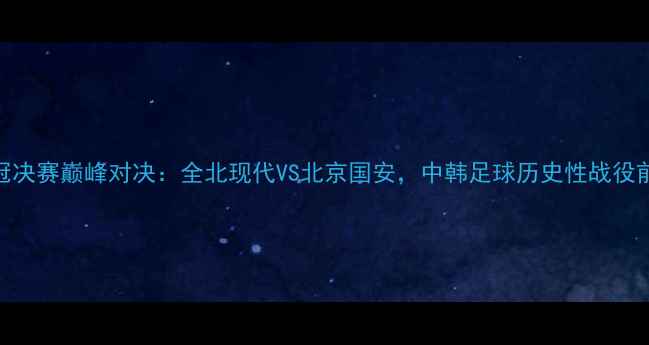 图片 亚冠决赛巅峰对决：全北现代VS北京国安，中韩足球历史性战役前瞻