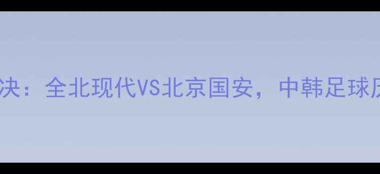 图片 亚冠决赛巅峰对决：全北现代VS北京国安，中韩足球历史性战役前瞻1