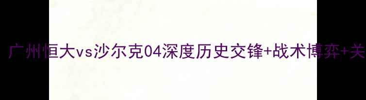 图片 亚冠焦点战：广州恒大vs沙尔克04深度历史交锋+战术博弈+关键球员对决1