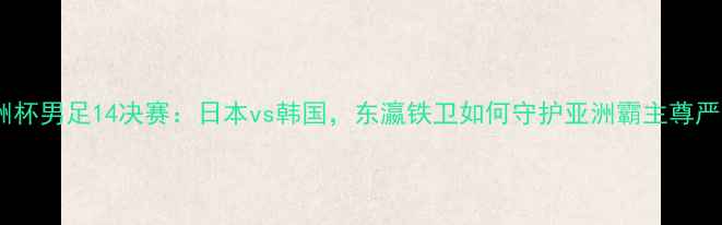 图片 亚洲杯男足14决赛：日本vs韩国，东瀛铁卫如何守护亚洲霸主尊严？1