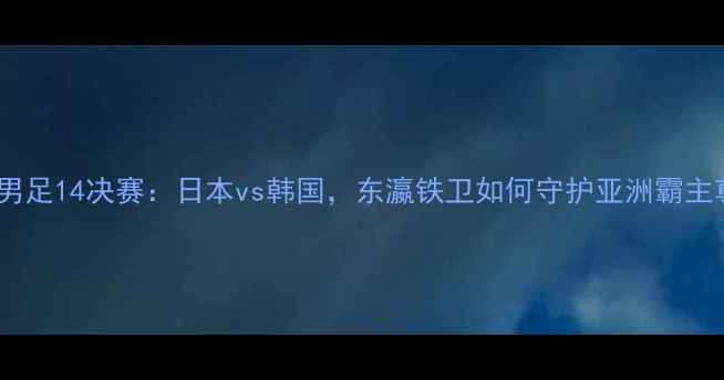 图片 亚洲杯男足14决赛：日本vs韩国，东瀛铁卫如何守护亚洲霸主尊严？2
