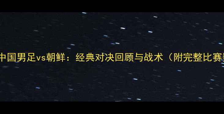 图片 亚锦赛中国男足vs朝鲜：经典对决回顾与战术（附完整比赛数据）1