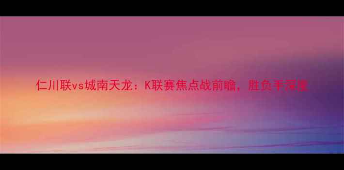 图片 仁川联vs城南天龙：K联赛焦点战前瞻，胜负手深度