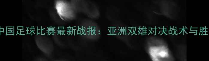 图片 伊朗vs中国足球比赛最新战报：亚洲双雄对决战术与胜负预测2