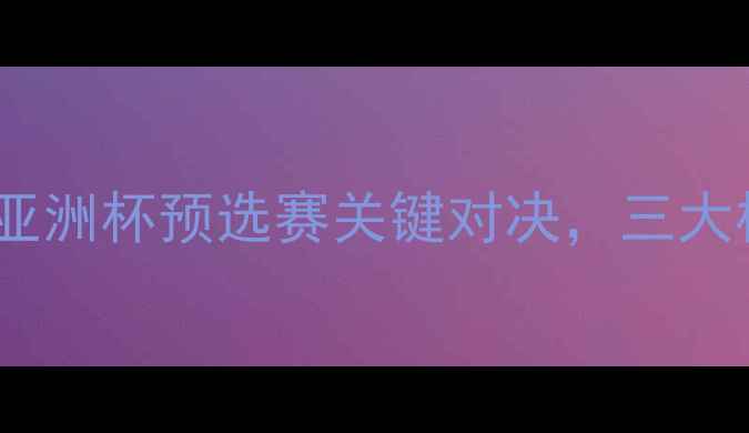 图片 伊朗vs中国足球阵容：亚洲杯预选赛关键对决，三大核心看点与战术博弈全1