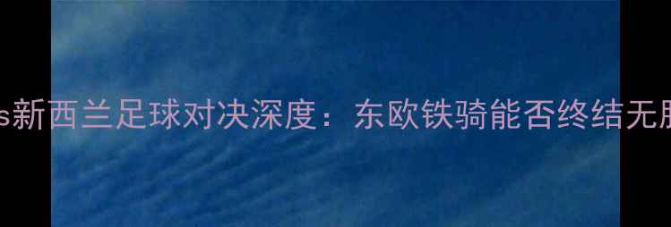 图片 俄罗斯vs新西兰足球对决深度：东欧铁骑能否终结无胜历史？