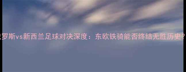 图片 俄罗斯vs新西兰足球对决深度：东欧铁骑能否终结无胜历史？1